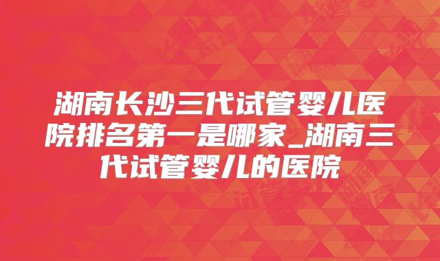 湖南长沙三代试管婴儿医院排名第一是哪家_湖南三代试管婴儿的医院