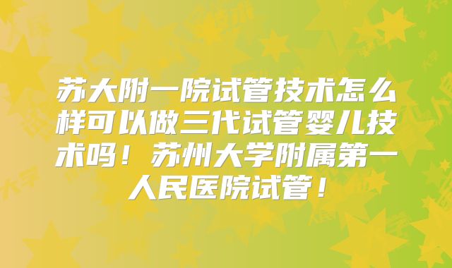 苏大附一院试管技术怎么样可以做三代试管婴儿技术吗！苏州大学附属第一人民医院试管！