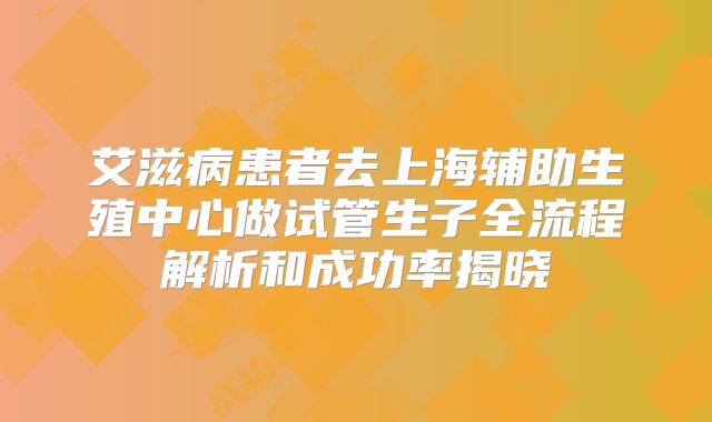 艾滋病患者去上海辅助生殖中心做试管生子全流程解析和成功率揭晓