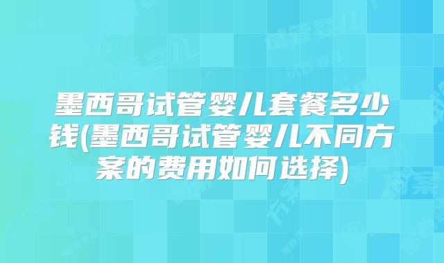 墨西哥试管婴儿套餐多少钱(墨西哥试管婴儿不同方案的费用如何选择)