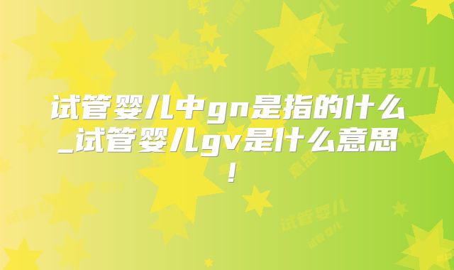试管婴儿中gn是指的什么_试管婴儿gv是什么意思！