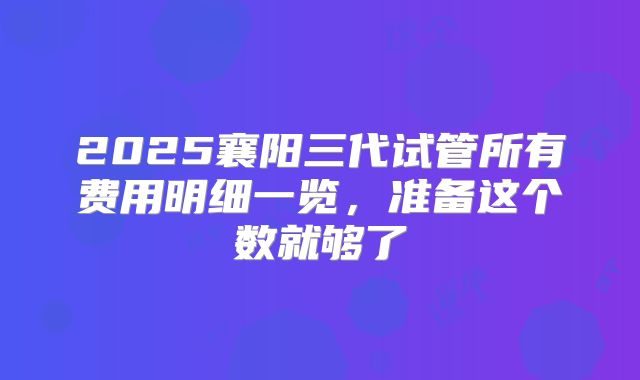 2025襄阳三代试管所有费用明细一览，准备这个数就够了