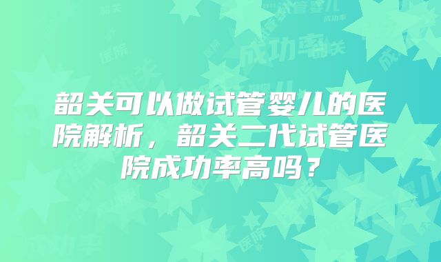韶关可以做试管婴儿的医院解析，韶关二代试管医院成功率高吗？