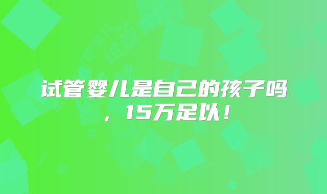 试管婴儿是自己的孩子吗,15万足以!