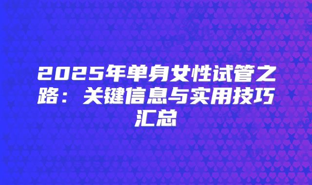 2025年单身女性试管之路：关键信息与实用技巧汇总