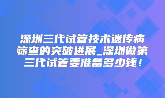 深圳三代试管技术遗传病筛查的突破进展_深圳做第三代试管要准备多少钱！