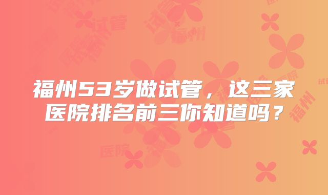 福州53岁做试管,这三家医院排名前三你知道吗?
