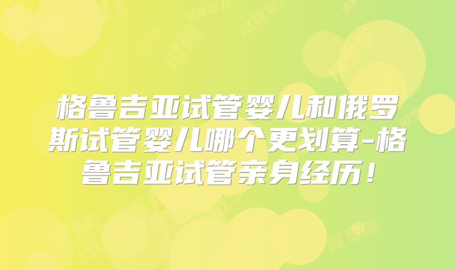 格鲁吉亚试管婴儿和俄罗斯试管婴儿哪个更划算-格鲁吉亚试管亲身经历！