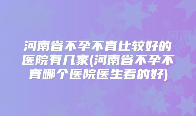河南省不孕不育比较好的医院有几家(河南省不孕不育哪个医院医生看的好)