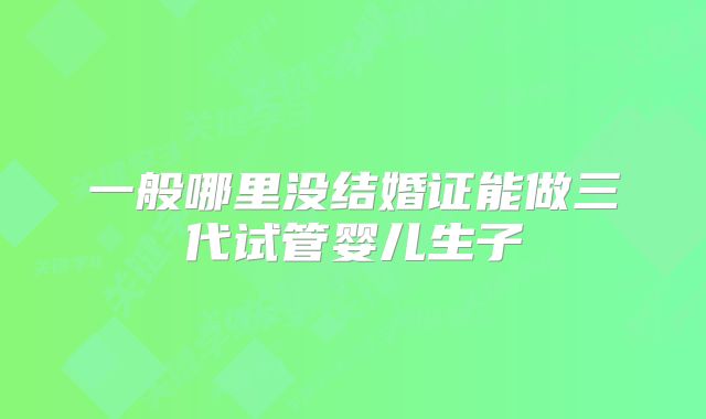 一般哪里没结婚证能做三代试管婴儿生子