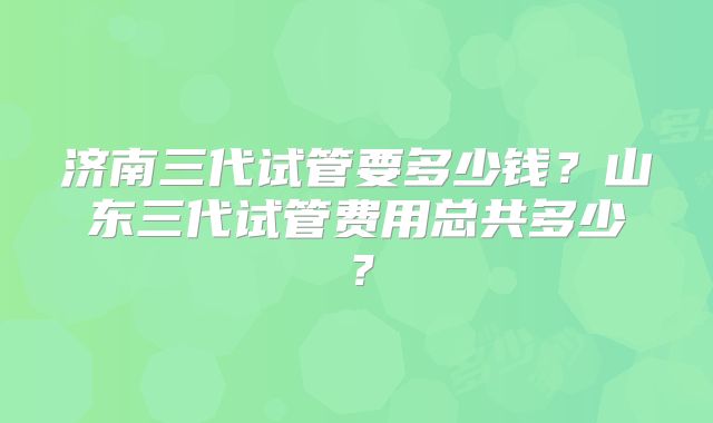 济南三代试管要多少钱？山东三代试管费用总共多少？