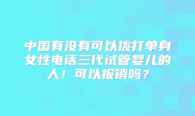 中国有没有可以拨打单身女性电话三代试管婴儿的人！可以报销吗？