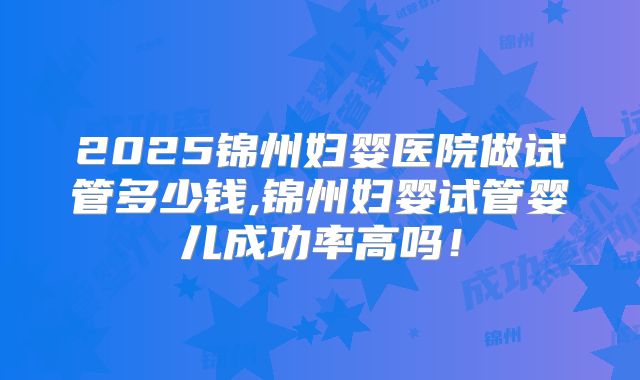 2025锦州妇婴医院做试管多少钱,锦州妇婴试管婴儿成功率高吗！