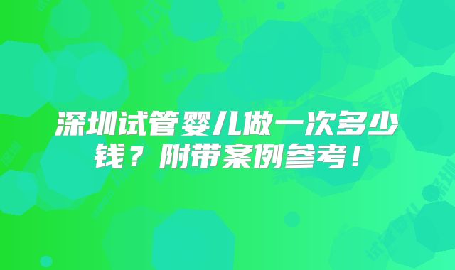 深圳试管婴儿做一次多少钱?附带案例参考!