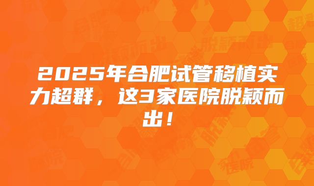 2025年合肥试管移植实力超群,这3家医院脱颖而出!