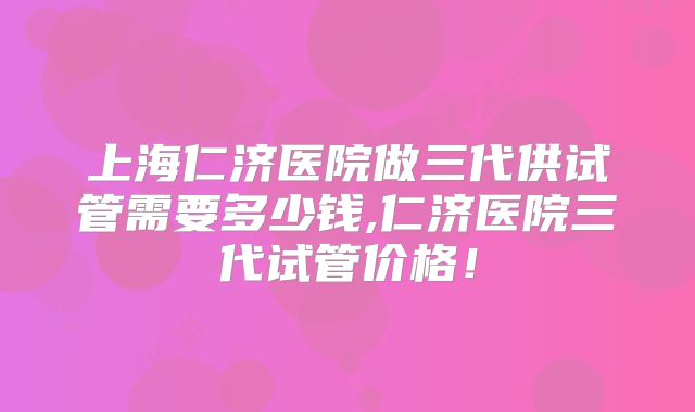 上海仁济医院做三代供试管需要多少钱,仁济医院三代试管价格！