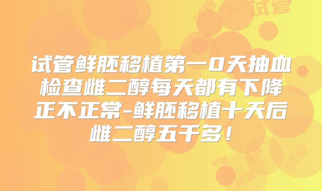试管鲜胚移植第一0天抽血检查雌二醇每天都有下降正不正常-鲜胚移植十天后雌二醇五千多!