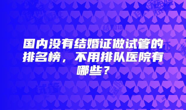 国内没有结婚证做试管的排名榜，不用排队医院有哪些？