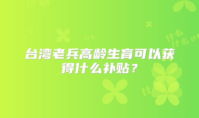 台湾老兵高龄生育可以获得什么补贴？