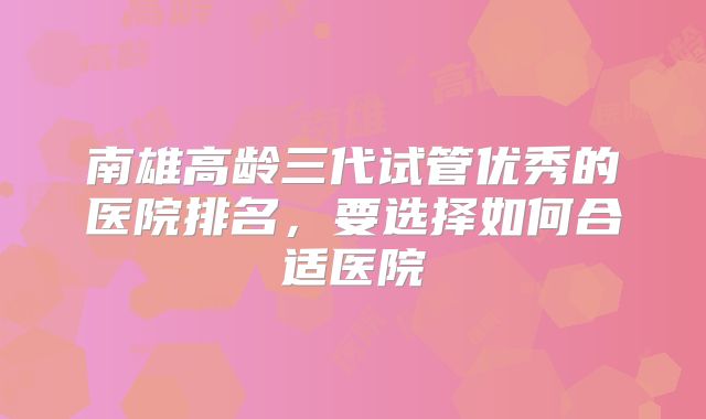 南雄高龄三代试管优秀的医院排名，要选择如何合适医院