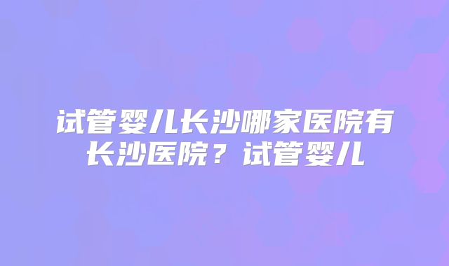 试管婴儿长沙哪家医院有长沙医院？试管婴儿