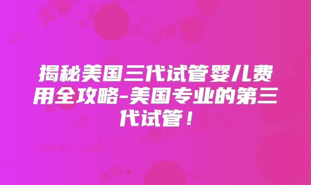 揭秘美国三代试管婴儿费用全攻略-美国专业的第三代试管！
