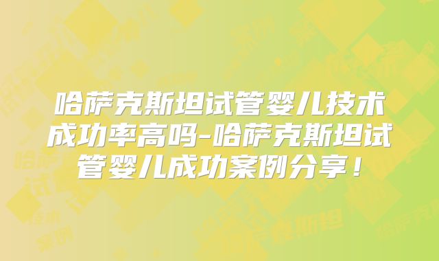 哈萨克斯坦试管婴儿技术成功率高吗-哈萨克斯坦试管婴儿成功案例分享！