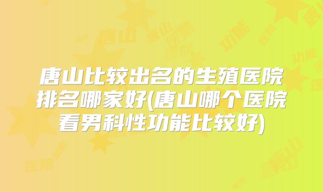 唐山比较出名的生殖医院排名哪家好(唐山哪个医院看男科性功能比较好)