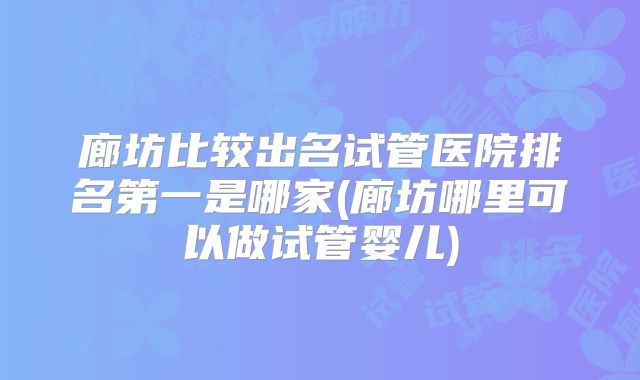 廊坊比较出名试管医院排名第一是哪家(廊坊哪里可以做试管婴儿)