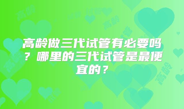 高龄做三代试管有必要吗？哪里的三代试管是最便宜的？