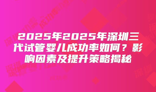 2025年2025年深圳三代试管婴儿成功率如何?影响因素及提升策略揭秘