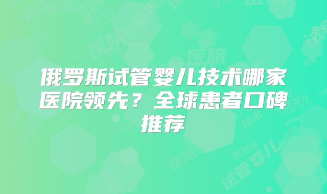 俄罗斯试管婴儿技术哪家医院领先?全球患者口碑推荐