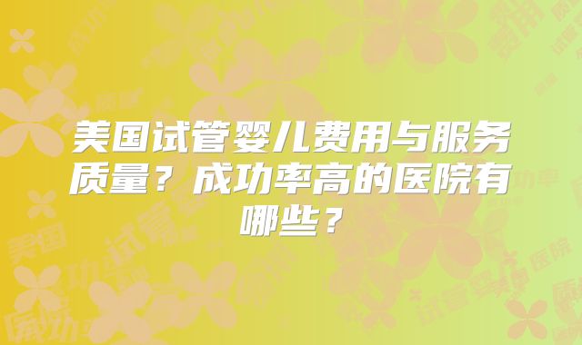 美国试管婴儿费用与服务质量？成功率高的医院有哪些？
