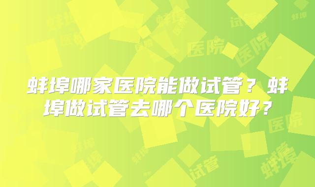 蚌埠哪家医院能做试管？蚌埠做试管去哪个医院好？