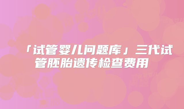 「试管婴儿问题库」三代试管胚胎遗传检查费用