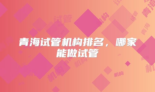 青海试管机构排名，哪家能做试管