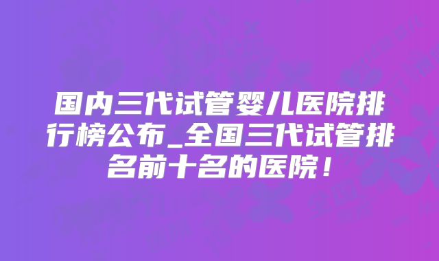 国内三代试管婴儿医院排行榜公布_全国三代试管排名前十名的医院!