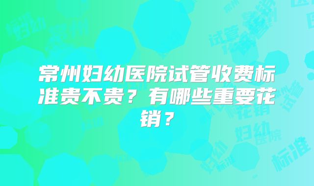 常州妇幼医院试管收费标准贵不贵？有哪些重要花销？