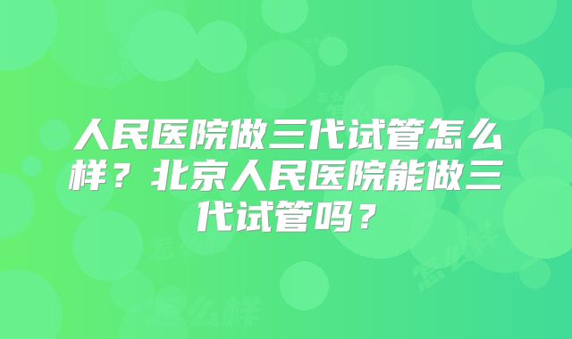 人民医院做三代试管怎么样?北京人民医院能做三代试管吗?