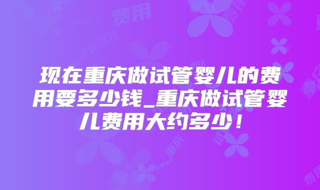 现在重庆做试管婴儿的费用要多少钱_重庆做试管婴儿费用大约多少！