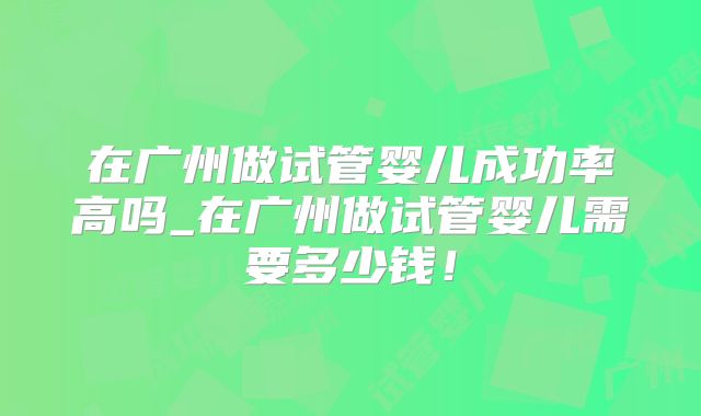 在广州做试管婴儿成功率高吗_在广州做试管婴儿需要多少钱！