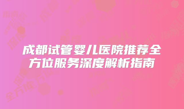 成都试管婴儿医院推荐全方位服务深度解析指南