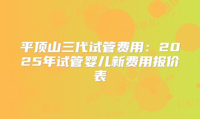 平顶山三代试管费用：2025年试管婴儿新费用报价表