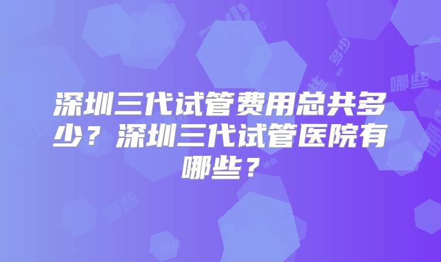 深圳三代试管费用总共多少？深圳三代试管医院有哪些？