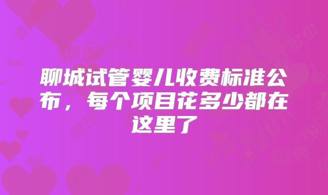 聊城试管婴儿收费标准公布,每个项目花多少都在这里了