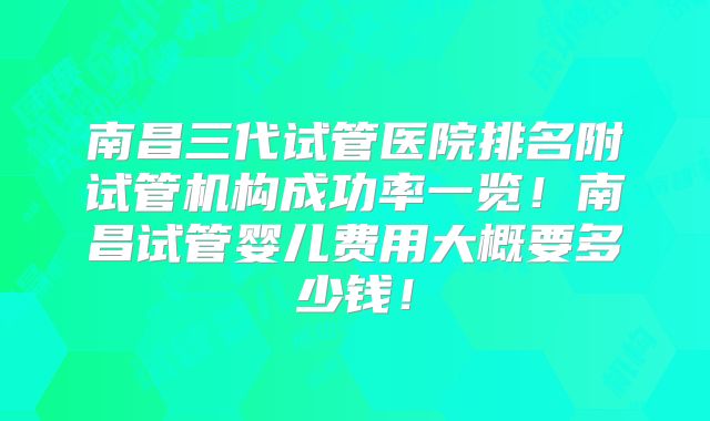 南昌三代试管医院排名附试管机构成功率一览！南昌试管婴儿费用大概要多少钱！