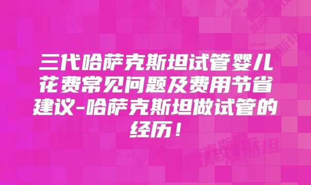 三代哈萨克斯坦试管婴儿花费常见问题及费用节省建议-哈萨克斯坦做试管的经历！