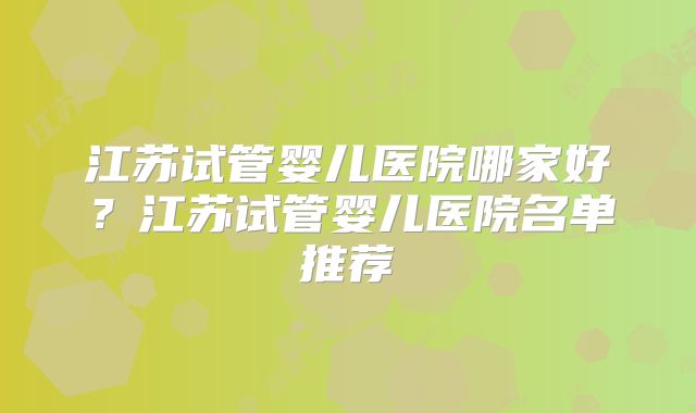 江苏试管婴儿医院哪家好？江苏试管婴儿医院名单推荐