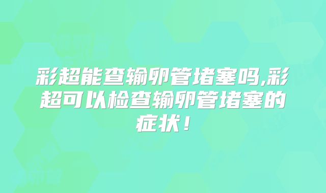 彩超能查输卵管堵塞吗,彩超可以检查输卵管堵塞的症状!