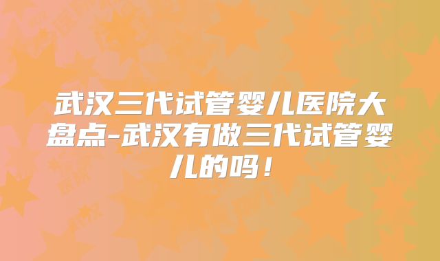 武汉三代试管婴儿医院大盘点-武汉有做三代试管婴儿的吗!